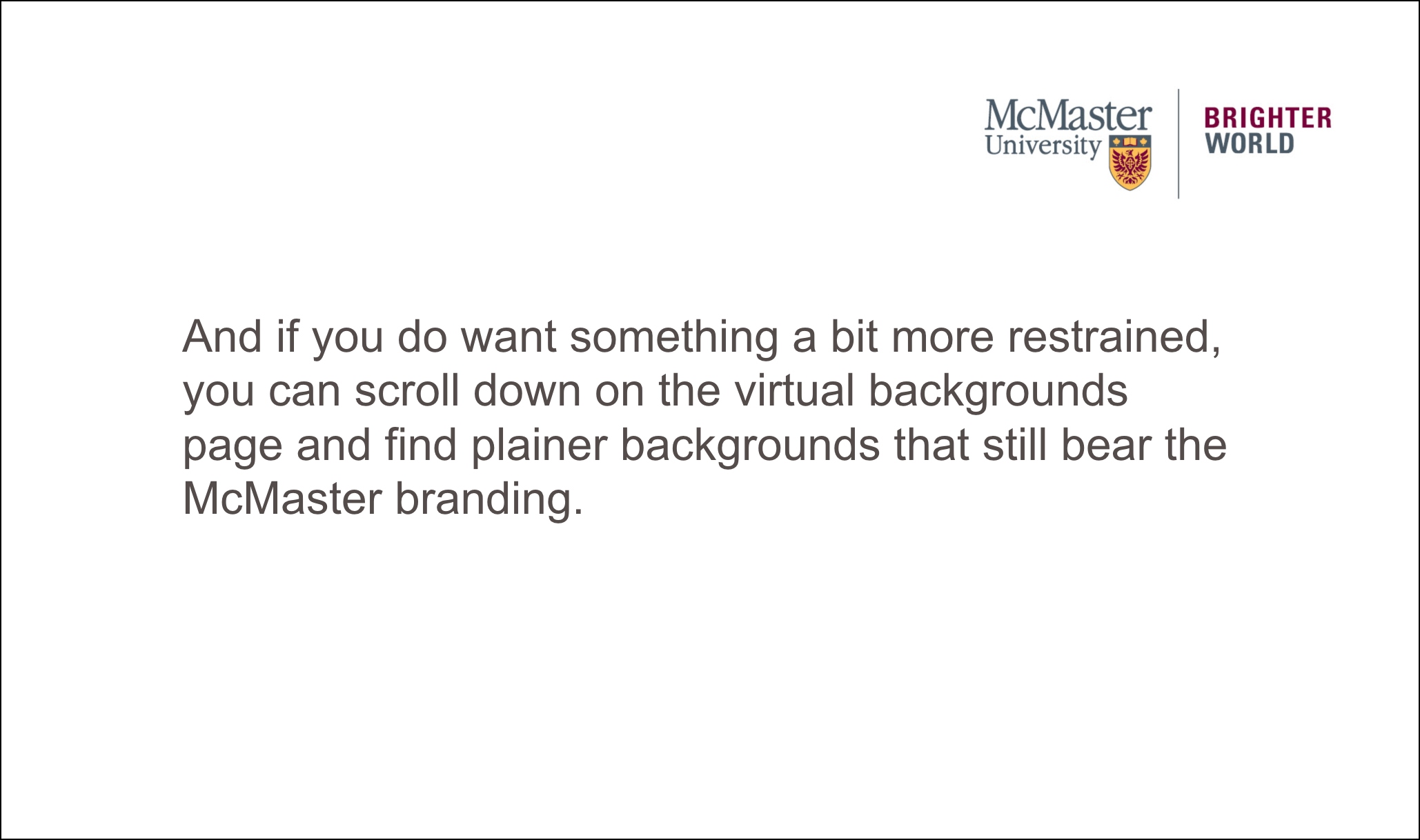 plain background says: And if you do want something a bit more restrained, you can scroll down on the virtual backgrounds page and find plainer backgrounds that still bear the McMaster branding. 