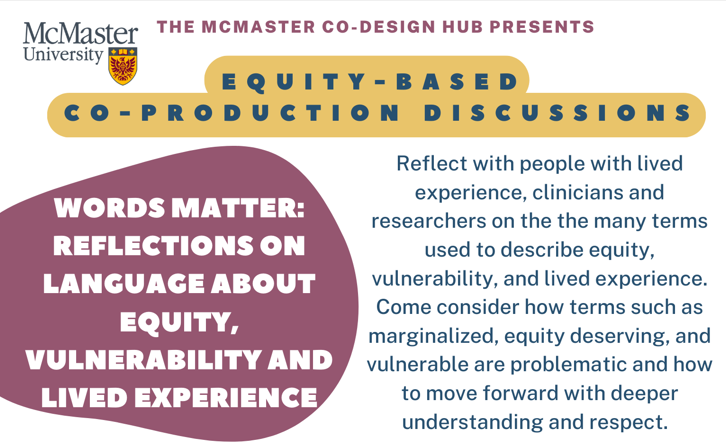 A graphic that reads: ‘The McMaster Co-Design Hub presents: Equity-based co-production discussions - Words Matter: Reflections on Language About Equity, Vulnerability and Lived Experience - Reflect with people with lived experience, clinicians and researchers on the many terms used to describe equity, vulnerability, and lived experience. Come consider how terms such as marginalized, equity deserving, and vulnerable are problematic and how to move forward with deeper understanding and respect.’ It also features the McMaster University logo.