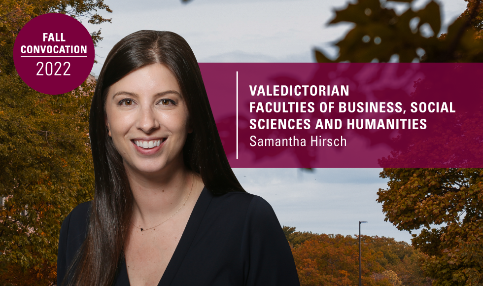 A graphic containing a headshot of Samantha Hirsch set overtop an image of trees and the sky. There are two blocks of text, one reads, ‘Valedictorian Faculties of business, social sciences and humanities | Samantha Hirsh,’ while the other reads, ‘fall convocation 2022.’