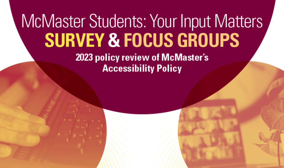 A graphic that reads, ‘ McMaster Students: Your Input Matters - Survey & Focus Groups - 2023 policy review of McMaster’s Accessibility Policy.’ The graphic features white and yellow text on a maroon background and two round orange-hued images showing a hand on a keyboard and a laptop screen.