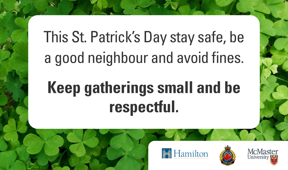 A graphic that reads ‘This St. Patrick’s Day stay safe, be a good neighbour and avoid fines. Keep gatherings small and be respectful.’ It also features the logos of the City of Hamilton, McMaster University and the Hamilton Police Service. The background of the graphic is made up of clover.