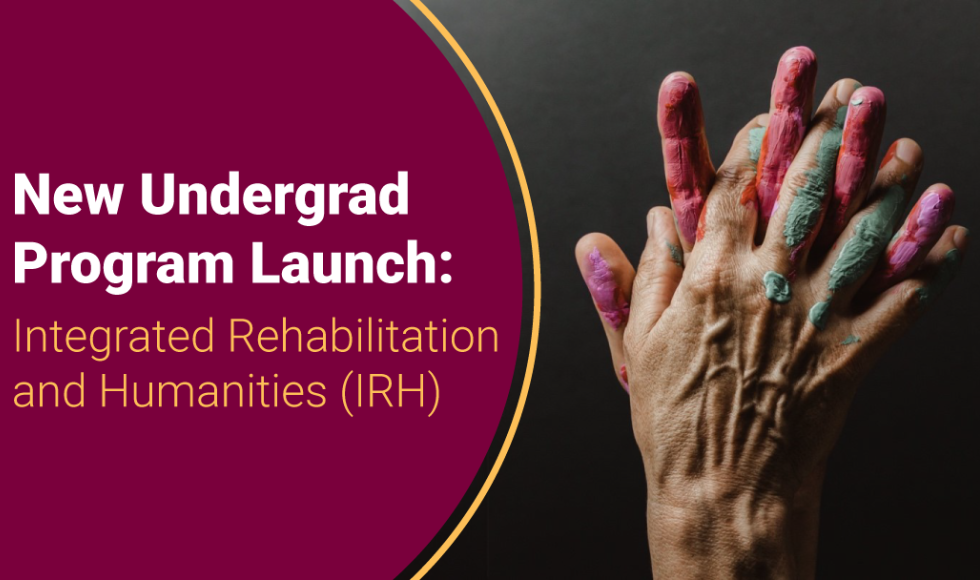 Image of two hands covered in paint clasping one another, with the words "New Undergrad Program Launch: Integrated Rehabilitation and Humanities (IRH)" beside it