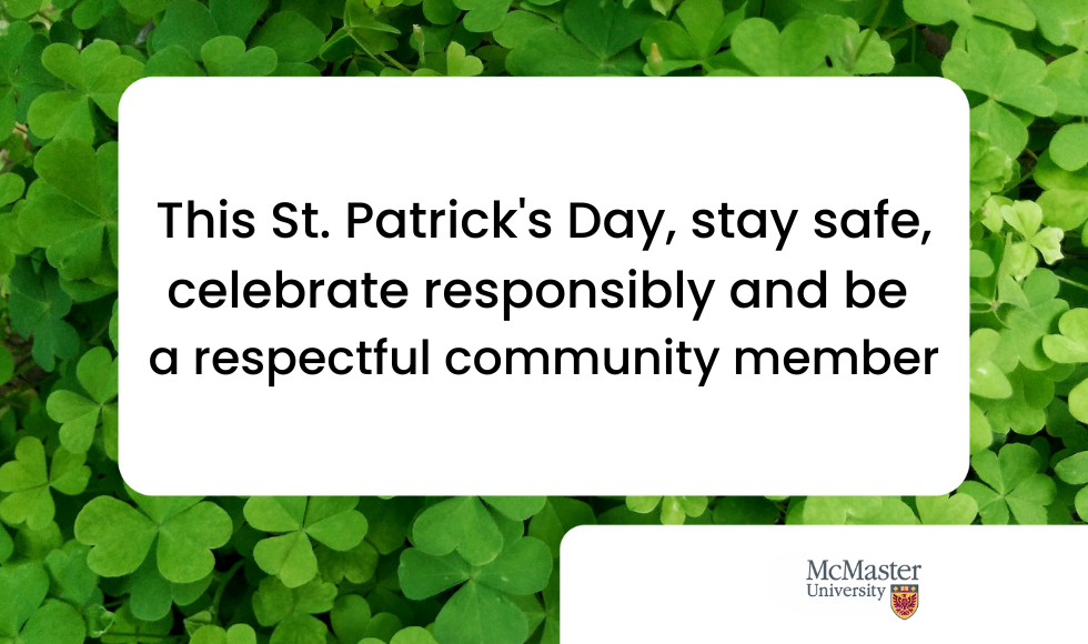 A graphic that reads, ‘This St. Patrick’s Day, stay safe, celebrate responsibly and be a respectful community member.’ The background of the graphic is a photo of clover and the McMaster University logo is in the bottom right corner.