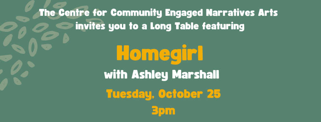 A graphic that reads ‘The Centre for Community Engaged Narratives Arta invites you to a Long Table featuring Homegirl with Ashley Marshall. Tuesday, October 25 3pm.’