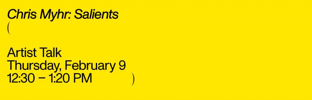 A graphic that reads, ‘Chris Myhr: Salients - Artist Talk - Thursday, February 9 - 12:30 -1:30PM. The text is black and set on a bright yellow background.